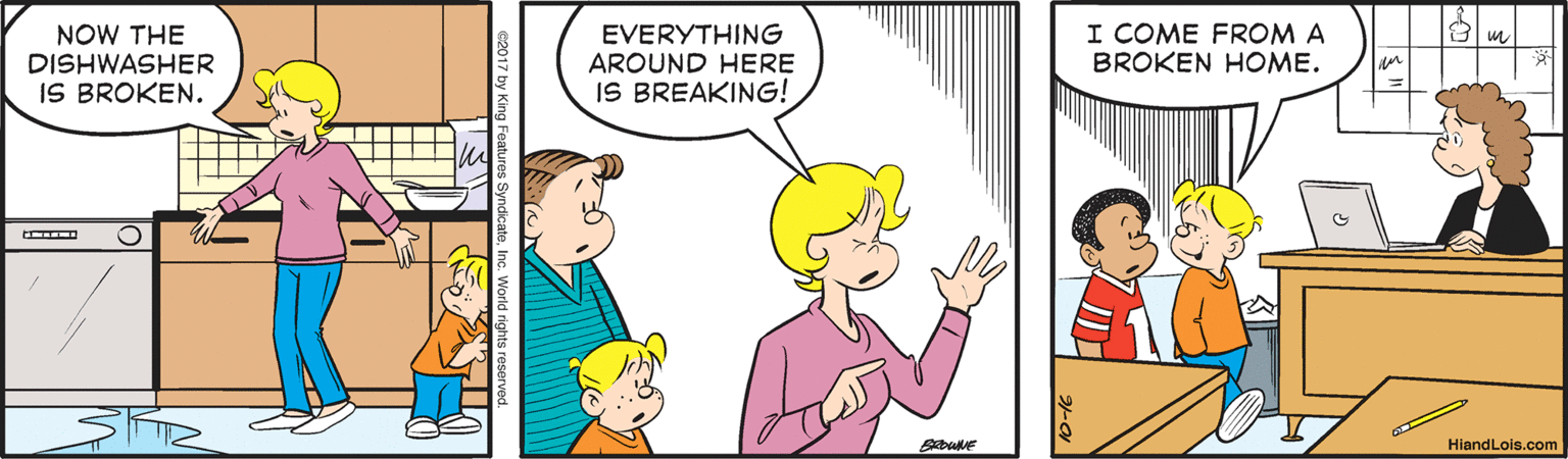 Finger OCR: NOW THE DISHWASHER IS BROKEN. EVERYTHING AROUND HERE IS BREAKING! I COME FROM A BROKEN HOME. HiandLois.com 17 by King Features Sy NOW THE DISHWASHER IS BROKEN. EVERYTHING AROUND HERE IS BREAKING! I COME FROM A BROKEN HOME. HiandLois.com 17 by King Features Sy