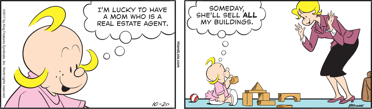 Rectangle OCR: I'M LUCKY TO HAVE A MOM WHO IS A REAL ESTATE AGENT. SOMEDAYSHE'LL SELL ALL MY BUILDINGS. 10-20 HiandLois.cor c2017 by King Features SyndicateInc. World rights I'M LUCKY TO HAVE A MOM WHO IS A REAL ESTATE AGENT. SOMEDAYSHE'LL SELL ALL MY BUILDINGS. 10-20 HiandLois.cor c2017 by King Features SyndicateInc. World rights