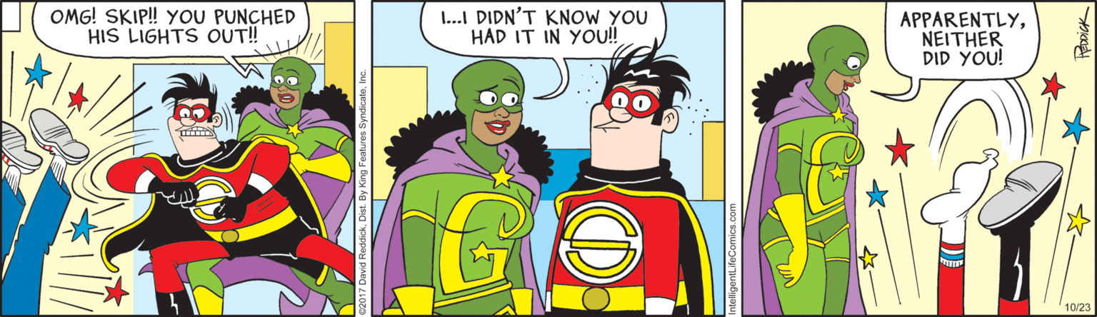 Animated cartoon OCR: OMG! SKIP! YOU PUNCHED HIS LIGHTS OUT! 1...I DIDN'T KNOW YOU HAD IT IN You! APPARENTLYNEITHER DID YOU! 10/23 OMG! SKIP! YOU PUNCHED HIS LIGHTS OUT! 1...I DIDN'T KNOW YOU HAD IT IN You! APPARENTLYNEITHER DID YOU! 10/23
