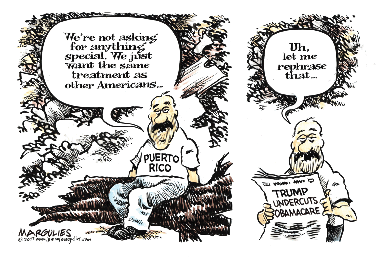Drawing OCR: We're not asking for anything special. We júst want the same treatment as other Americans.. Uhlet me rephrase that... PUERTO RICO TRUMP UNDERCUTS OBAMACARE MARGULIES Oi017 www.jimmymagulirs.com We're not asking for anything special. We júst want the same treatment as other Americans.. Uhlet me rephrase that... PUERTO RICO TRUMP UNDERCUTS OBAMACARE MARGULIES Oi017 www.jimmymagulirs.com