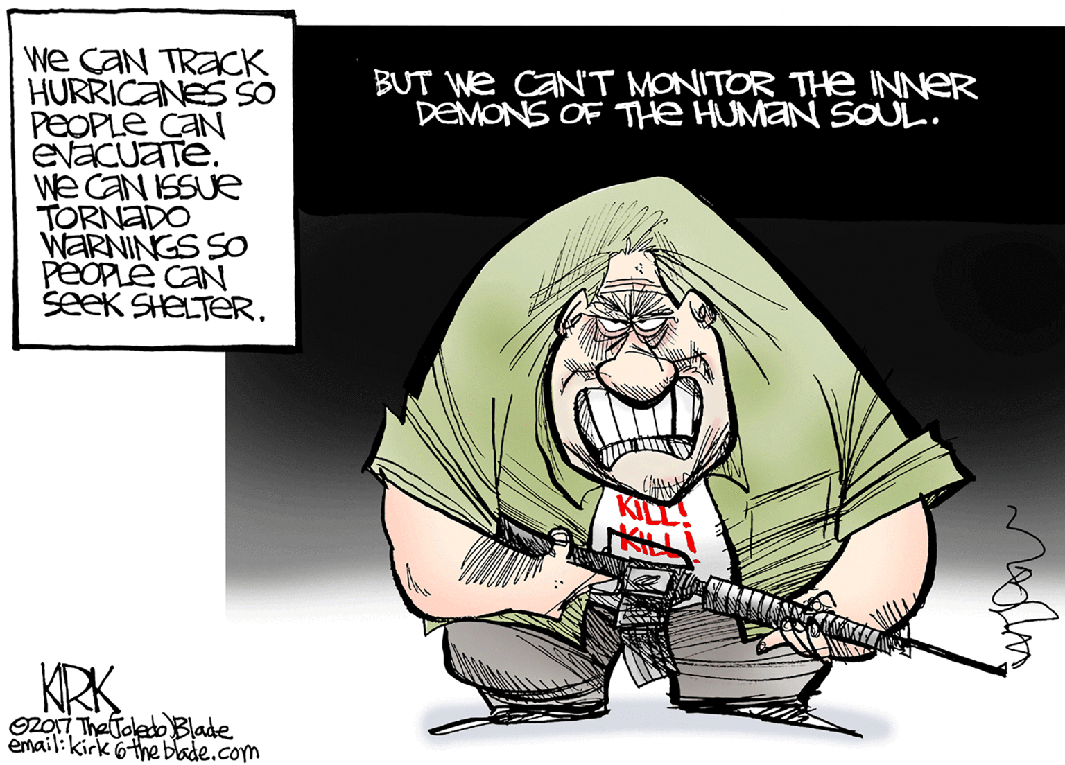 Cape OCR: We CaN TRACK HURRICANES SSO PEOPLE CAN EvaCuaTe. We CAN ISSUE TORNADO WARNINGS SO PEOPLÉ CAN SeeK SHELTERBUT We CAN'T MONITOR THE INNER DEMONS OF THe HUMAN SOUL. KILL KRK zOi TheToledo Blade email:kirk 6the blade.com We CaN TRACK HURRICANES SSO PEOPLE CAN EvaCuaTe. We CAN ISSUE TORNADO WARNINGS SO PEOPLÉ CAN SeeK SHELTERBUT We CAN'T MONITOR THE INNER DEMONS OF THe HUMAN SOUL. KILL KRK zOi TheToledo Blade email:kirk 6the blade.com