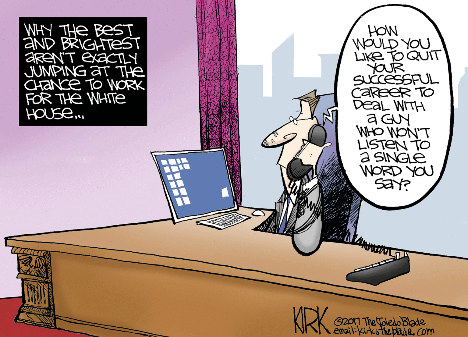 Room OCR: WHY THE BEST aND BRIGHTEST AREN'T EX?CTLY JUMPING AT THe CHaNce TO WORK FOR THE WHITE HOUse. HOW WOULD YOU LIKE TO QUIT YOUR SUCCESSFUL CareeR TO DEAL WITH a GUY WHO WON'T LISTEN TO a SINGLE WORD YOU SaY? KRK G20n The Toledo Blade email:kirkothepade. com WHY THE BEST aND BRIGHTEST AREN'T EX?CTLY JUMPING AT THe CHaNce TO WORK FOR THE WHITE HOUse. HOW WOULD YOU LIKE TO QUIT YOUR SUCCESSFUL CareeR TO DEAL WITH a GUY WHO WON'T LISTEN TO a SINGLE WORD YOU SaY? KRK G20n The Toledo Blade email:kirkothepade. com