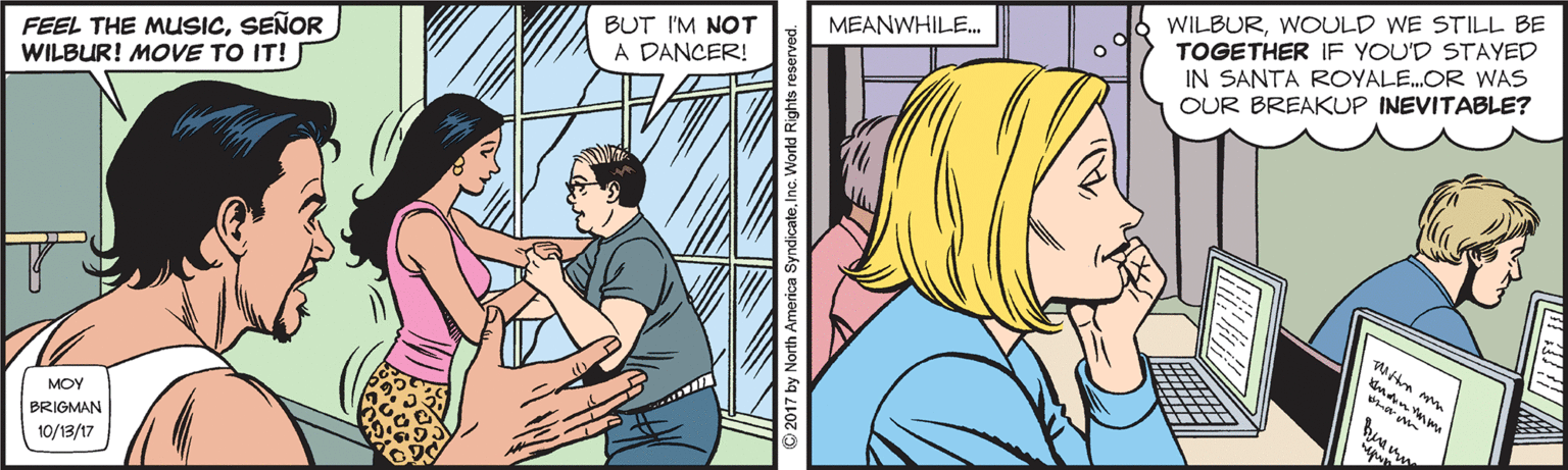 Comic book OCR: FEEL THE MUSICSEÑOR WILBUR! MOVE TO IT! BUT I'M NOT MEANWHILE. WILBURWOULD WE STILL BE TOGETHER IF YOU'D STAYED IN SANTA ROYALE.OR WAS A DANCER! OUR BREAKUP INEVITABLE? MOY BRIGMAN 10/13/17 FEEL THE MUSICSEÑOR WILBUR! MOVE TO IT! BUT I'M NOT MEANWHILE. WILBURWOULD WE STILL BE TOGETHER IF YOU'D STAYED IN SANTA ROYALE.OR WAS A DANCER! OUR BREAKUP INEVITABLE? MOY BRIGMAN 10/13/17