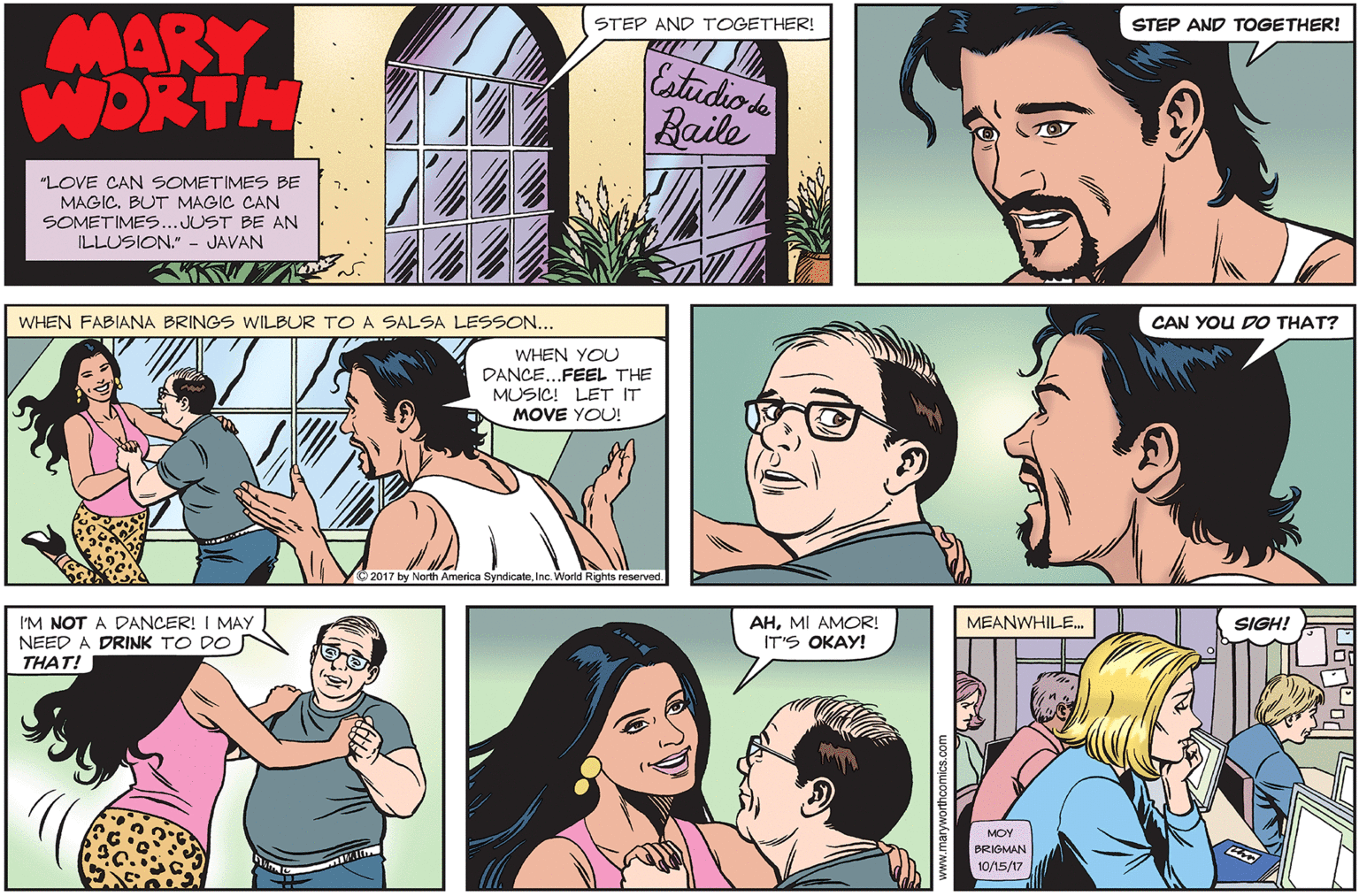 Jaw OCR: MARY WORTH STEP AND TOGETHER! STEP AND TOGETHER! Estudio s Baile "LOVE CAN SOMETIMES BE MAGIC. BUT MAGIC CAN SOMETIMES..JUST BE AN ILLUSION." - JAVAN WHEN FABIANA BRINGS WILBUR TOA SALSA LESSON... CAN YOU DO THAT? WHEN YOU DANCE...FEEL THE MUSIC! LET IT MOVE YOU! 2017 by North America SyndicateInc. World Rights reserved. I'M NOT A DANCER! I MAY NEED A DRINK TO DO THAT! AHMI AMOR! IT'S OKAY! MEANWHILE. SIGH! MOY BRIGMAN 10/15/17 MARY WORTH STEP AND TOGETHER! STEP AND TOGETHER! Estudio s Baile "LOVE CAN SOMETIMES BE MAGIC. BUT MAGIC CAN SOMETIMES..JUST BE AN ILLUSION." - JAVAN WHEN FABIANA BRINGS WILBUR TOA SALSA LESSON... CAN YOU DO THAT? WHEN YOU DANCE...FEEL THE MUSIC! LET IT MOVE YOU! 2017 by North America SyndicateInc. World Rights reserved. I'M NOT A DANCER! I MAY NEED A DRINK TO DO THAT! AHMI AMOR! IT'S OKAY! MEANWHILE. SIGH! MOY BRIGMAN 10/15/17