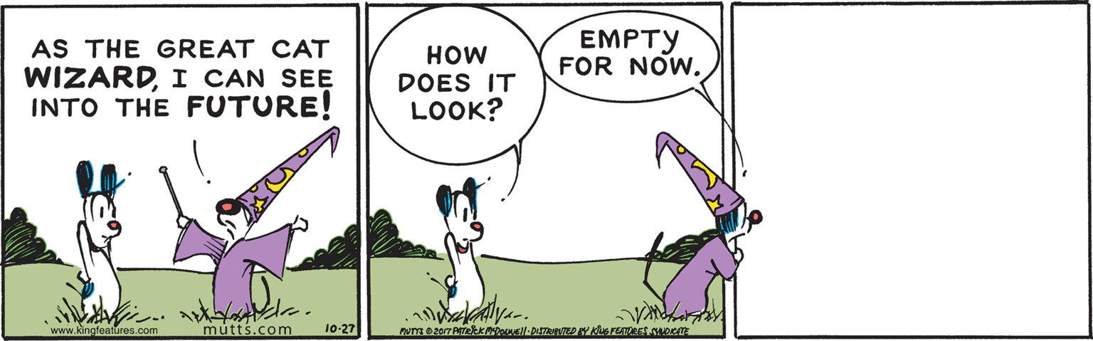 Grass OCR: EMPTY FOR NOW. AS THE GREAT CAT WIZARDI CAN SEE INTO THE FUTURE! HOW DOES IT LOOK? www.kingfeatures.com mutts.com 10-27 EMPTY FOR NOW. AS THE GREAT CAT WIZARDI CAN SEE INTO THE FUTURE! HOW DOES IT LOOK? www.kingfeatures.com mutts.com 10-27