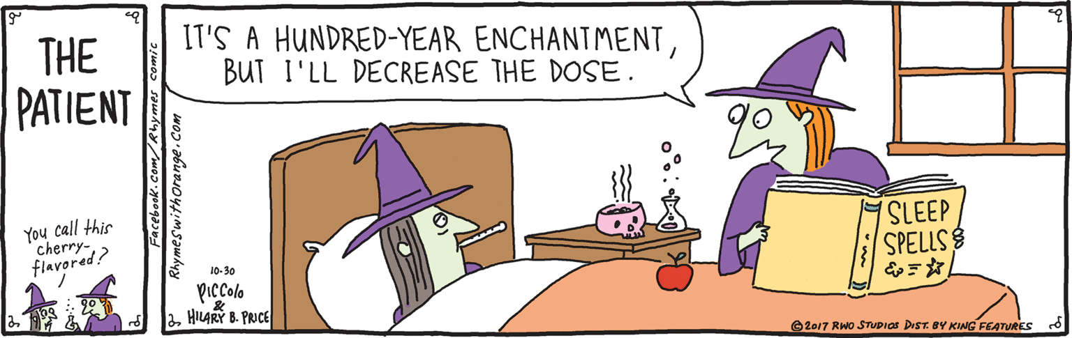 Conversation OCR: THE PATIENT IT'S A HUNDRED-YEAR ENCHANTMENTBUT I'LL DECREASE THE DOSE. You call this cherry-flavored? SLEEP SPELLS 10-30 Piccolo aHILARY B. PRICE ©2017 RWO STTUDIOS DIST. BY KING FEATURES Rhymeswithorange. THE PATIENT IT'S A HUNDRED-YEAR ENCHANTMENTBUT I'LL DECREASE THE DOSE. You call this cherry-flavored? SLEEP SPELLS 10-30 Piccolo aHILARY B. PRICE ©2017 RWO STTUDIOS DIST. BY KING FEATURES Rhymeswithorange.