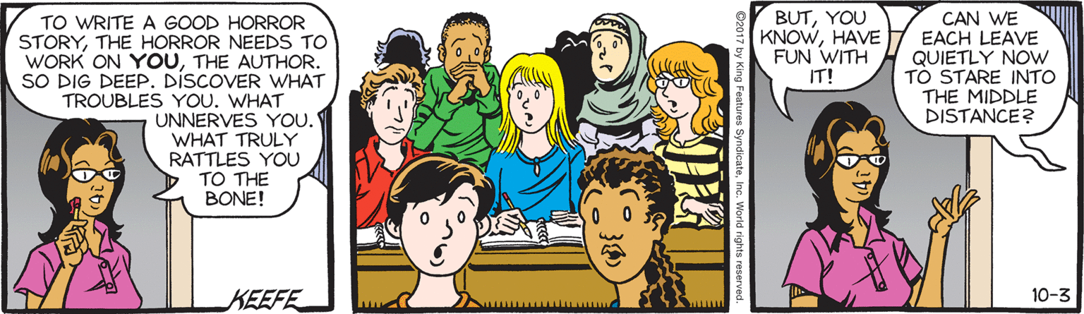 Social group OCR: TO WRITE A GOOD HORROR STORYTHE HORROR NEEDS TO WORK ON YOUTHE AUTHOR. SO DIG DEEP. DISCOVER WHAT TROUBLES YOU. WHAT UNNERVES YOU. WHAT TRULY RATTLES YOU TO THE BONE! BUTYOU KNOWHAVE FUN WITH IT! CAN WE EACH LEAVE QUIETLY NOW TO STARE INTO THE MIDDLE DISTANCE? KEEFE 10-3 TO WRITE A GOOD HORROR STORYTHE HORROR NEEDS TO WORK ON YOUTHE AUTHOR. SO DIG DEEP. DISCOVER WHAT TROUBLES YOU. WHAT UNNERVES YOU. WHAT TRULY RATTLES YOU TO THE BONE! BUTYOU KNOWHAVE FUN WITH IT! CAN WE EACH LEAVE QUIETLY NOW TO STARE INTO THE MIDDLE DISTANCE? KEEFE 10-3