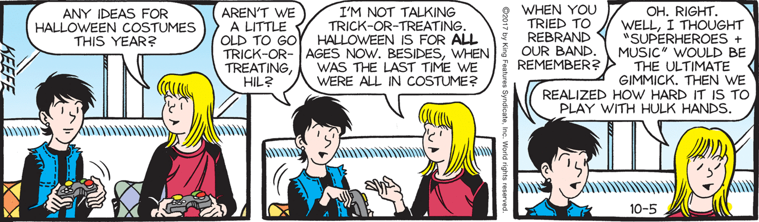 Conversation OCR: AREN'T WE A LITTLE OLD TO GO TRICK-OR- AGES NOW. BESIDESWHEN TREATINGHIL? WHEN YOU TRIED TO REBRAND OUR BAND. REMEMBER? > OH. RIGHT. WELLI THOUGHT "SUPERHEROES + MUSIC" WOULD BE THE ULTIMATE GIMMICK. THEN WE REALIZED HOW HARD IT IS TO PLAY WITH HULK HANDS. ANY IDEAS FOR HALLOWEEN COSTUMES THIS YEAR? I'M NOT TALKING TRICK-OR-TREATING. HALLOWEEN IS FOR ALL WAS THE LAST TIME WE WERE ALL IN COSTUME? 10-5 ©2017 by King Features SyndicateInc. World rights reserved. KEEFE AREN'T WE A LITTLE OLD TO GO TRICK-OR- AGES NOW. BESIDESWHEN TREATINGHIL? WHEN YOU TRIED TO REBRAND OUR BAND. REMEMBER? > OH. RIGHT. WELLI THOUGHT "SUPERHEROES + MUSIC" WOULD BE THE ULTIMATE GIMMICK. THEN WE REALIZED HOW HARD IT IS TO PLAY WITH HULK HANDS. ANY IDEAS FOR HALLOWEEN COSTUMES THIS YEAR? I'M NOT TALKING TRICK-OR-TREATING. HALLOWEEN IS FOR ALL WAS THE LAST TIME WE WERE ALL IN COSTUME? 10-5 ©2017 by King Features SyndicateInc. World rights reserved. KEEFE