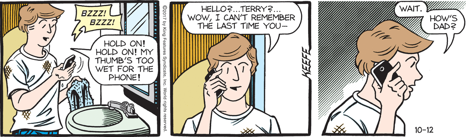 Parallel OCR: HELLO?...TERRY?... WOWI CAN'T REMEMBER TH? LAST TIME YOU- WAIT. BZZZ! HOW'S DAD? BZZZ! HOLD ON! HOLD ON! MY THUMB'S T00 WET FOR THE PHONE! 10-12 ©2017 by King Features World rights reserved HELLO?...TERRY?... WOWI CAN'T REMEMBER TH? LAST TIME YOU- WAIT. BZZZ! HOW'S DAD? BZZZ! HOLD ON! HOLD ON! MY THUMB'S T00 WET FOR THE PHONE! 10-12 ©2017 by King Features World rights reserved