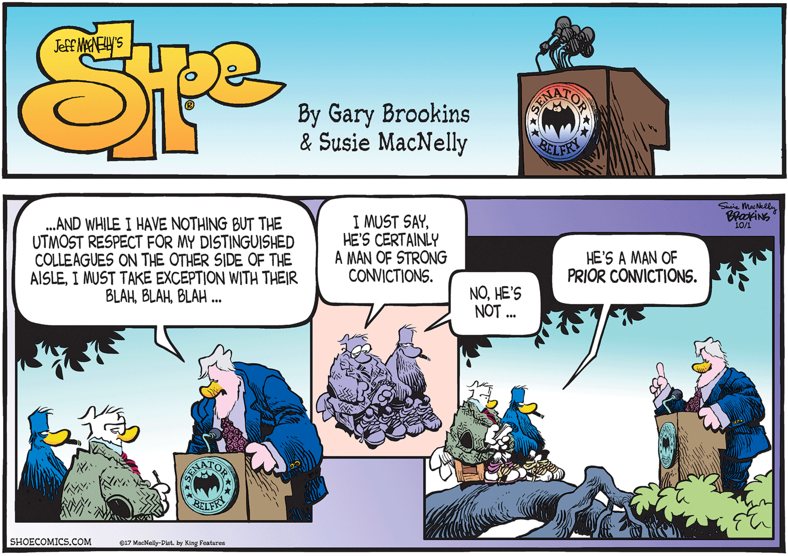 Comics OCR: .AND WHILE I HAVE NOTHING BUT THE UTMOST RESPECT FOR MY DISTINGUISHED COLLEAGUES ON THE OTHER SIDE OF THE AISLEI MUST TAKE EXCEPTION WITH THEIR BLAHBLAH .. Siaie MacNelly I MUST SAYHE'S CERTAINLY A MAN OF STRONG CONVICTIONS. 10/1 HE'S A MAN OF PRIOR CONVICTIONS. NOHE'S NOT .. TOP SENA BELFRY SHOECOMICSCOM e17 MacNelly-Pist. by King Features .AND WHILE I HAVE NOTHING BUT THE UTMOST RESPECT FOR MY DISTINGUISHED COLLEAGUES ON THE OTHER SIDE OF THE AISLEI MUST TAKE EXCEPTION WITH THEIR BLAHBLAH .. Siaie MacNelly I MUST SAYHE'S CERTAINLY A MAN OF STRONG CONVICTIONS. 10/1 HE'S A MAN OF PRIOR CONVICTIONS. NOHE'S NOT .. TOP SENA BELFRY SHOECOMICSCOM e17 MacNelly-Pist. by King Features