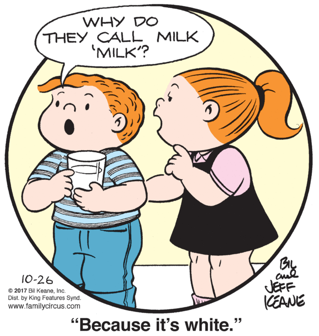 Organ OCR: WHY DO THEY CALL MILK 'MILK? BIL 10-26 © 2017 Bil Keaneinc. Dist. by King Features Synd. www.familycircus.com JEFF KEANE "Because it's white." WHY DO THEY CALL MILK 'MILK? BIL 10-26 © 2017 Bil Keaneinc. Dist. by King Features Synd. www.familycircus.com JEFF KEANE "Because it's white."