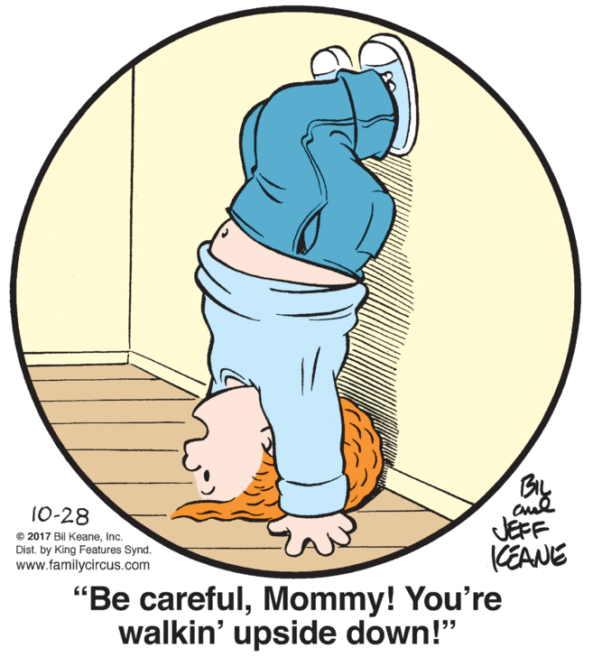 Circle OCR: 10-28 JEFF KEANE © 2017 Bil KeaneInc. Dist. by King Features Synd. www.familycircus.com "Be carefulMommy! You're walkin' upside down!" 10-28 JEFF KEANE © 2017 Bil KeaneInc. Dist. by King Features Synd. www.familycircus.com "Be carefulMommy! You're walkin' upside down!"