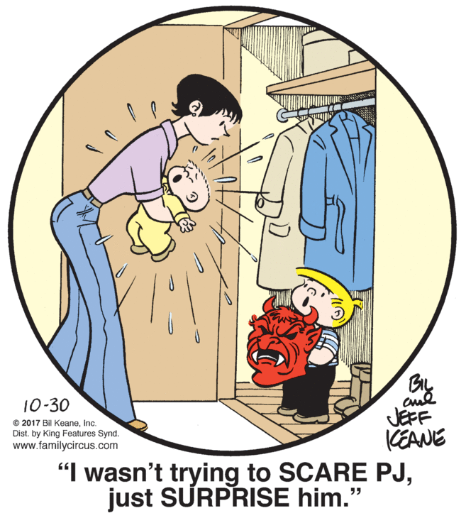 Font OCR: 10-30 © 2017 Bil KeaneInc. Dist. by King Features Synd. www.familycircus.com JEFF KEANE "I wasn't trying to SCARE PJjust SURPRISE him." 10-30 © 2017 Bil KeaneInc. Dist. by King Features Synd. www.familycircus.com JEFF KEANE "I wasn't trying to SCARE PJjust SURPRISE him."