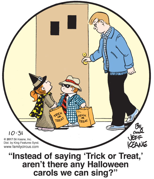 Font OCR: ?RICK OR ?RICK OR TREAT TREAT By 10-31 © 2017 Bil KeaneInc. Dist. by King Features Synd. JEFF CEANE "Instead of saying 'Trick or Treat' aren't there any Halloween www.familycircus.com carols we can sing?" ? RICK OR ? RICK OR TREAT TREAT By 10-31 © 2017 Bil KeaneInc. Dist. by King Features Synd. JEFF CEANE "Instead of saying 'Trick or Treat' aren't there any Halloween www.familycircus.com carols we can sing?"