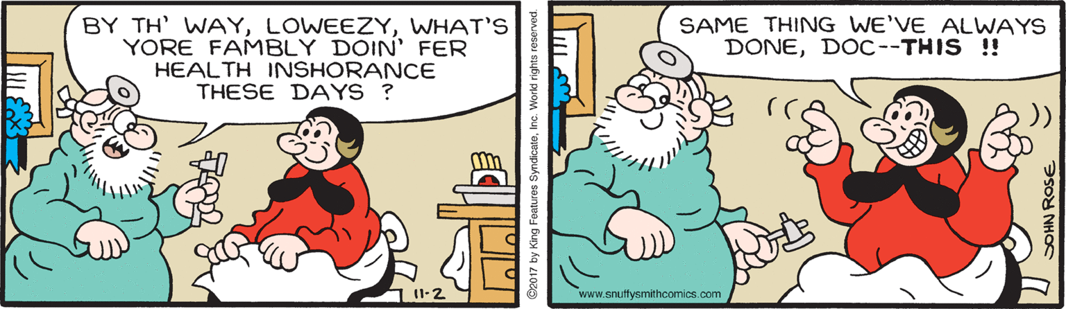 Interaction OCR: BY TH' WAYWHAT'S YORE FAMBLY DOIN' FER HEALTH INSHORANCE THESE DAYS ? SAME THING WE'VE ALWAYS DONEDOC--THIS !! )) I1-2 www.snuffysmithcomics.com ©2017 by King Foatures SyndicateIn DOHN ROSE BY TH' WAYWHAT'S YORE FAMBLY DOIN' FER HEALTH INSHORANCE THESE DAYS ? SAME THING WE'VE ALWAYS DONEDOC--THIS !! )) I1-2 www.snuffysmithcomics.com ©2017 by King Foatures SyndicateIn DOHN ROSE