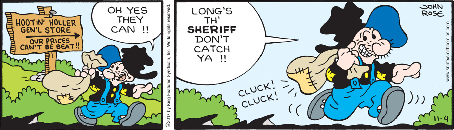 Art OCR: OH YES THEY CAN !! LONG'S TH' SHERIFF DON'T CATCH YA ! HOOTIN' HOLLER GEN'L STORE SOHN ROSE QUR PRICES CAN'T BE BEAT! CLUCK! CLUCK! 11.4 2017 by King Features SyndicateInc. World rights reserved. www.snuffysmithcomics.com OH YES THEY CAN !! LONG'S TH' SHERIFF DON'T CATCH YA ! HOOTIN' HOLLER GEN'L STORE SOHN ROSE QUR PRICES CAN'T BE BEAT! CLUCK! CLUCK! 11.4 2017 by King Features SyndicateInc. World rights reserved. www.snuffysmithcomics.com