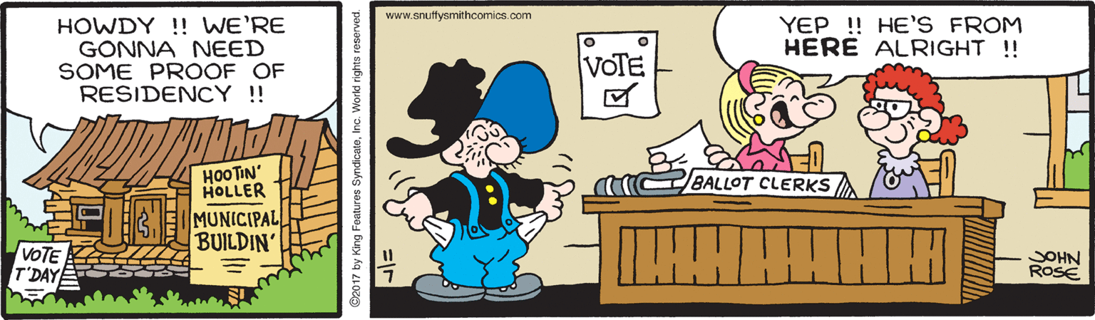 Happy OCR: www.snuffysmithcomics.com HOWDY !! WE'RE GONNA NEED SOME PROOF OF RESIDENCY !! YEP ! HE'S FROM HERE ALRIGHT ! VOTE HOOTIN' BALLOT CLERKS HOLLER MUNICIPAL BUILDIN' VOTE T'DAYE JOHN ROSE 2017 by King Features SyndicateInc. World rights reserved. www.snuffysmithcomics.com HOWDY !! WE'RE GONNA NEED SOME PROOF OF RESIDENCY !! YEP ! HE'S FROM HERE ALRIGHT ! VOTE HOOTIN' BALLOT CLERKS HOLLER MUNICIPAL BUILDIN' VOTE T'DAYE JOHN ROSE 2017 by King Features SyndicateInc. World rights reserved.