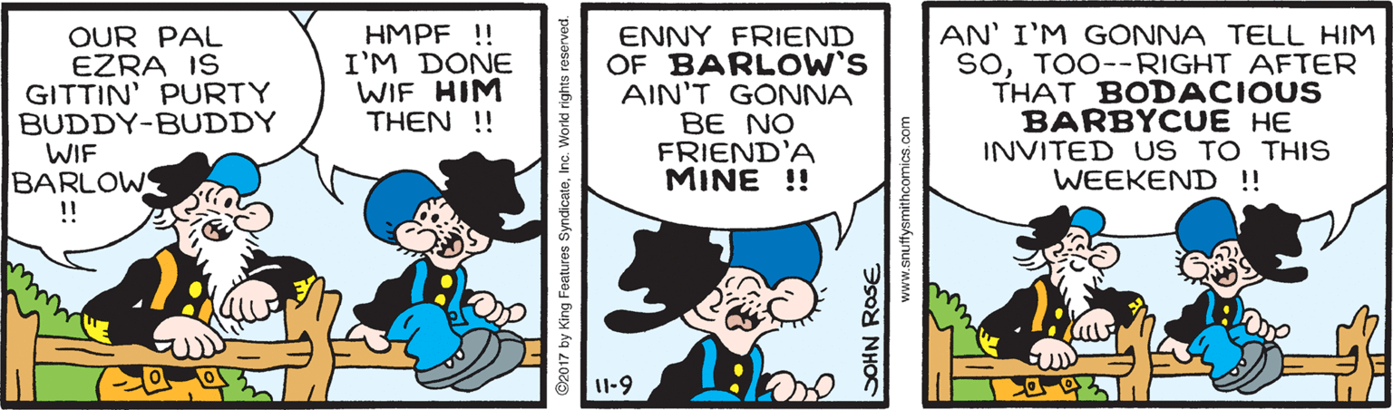 Rectangle OCR: OUR PAL EZRA IS GITTIN' PURTY BUDDY-BUDDY WIF BARLOW !! HMPF! I'M DONE WIF HIM THEN !! ENNY FRIEND OF BARLOW'S AIN'T GONNA BE NO FRIEND'A MINE !! AN' I'M GONNA TELL HIM SoTOO--RIGHT AFTER THAT BODACIOUS BARBYCUE HE INVITED US TO THIS WEEKEND !! 1-9 ©2017 by King Features Syn SOHN ROSE www.snuffysmithcomics.com OUR PAL EZRA IS GITTIN' PURTY BUDDY-BUDDY WIF BARLOW !! HMPF! I'M DONE WIF HIM THEN !! ENNY FRIEND OF BARLOW'S AIN'T GONNA BE NO FRIEND'A MINE !! AN' I'M GONNA TELL HIM SoTOO--RIGHT AFTER THAT BODACIOUS BARBYCUE HE INVITED US TO THIS WEEKEND !! 1-9 ©2017 by King Features Syn SOHN ROSE www.snuffysmithcomics.com