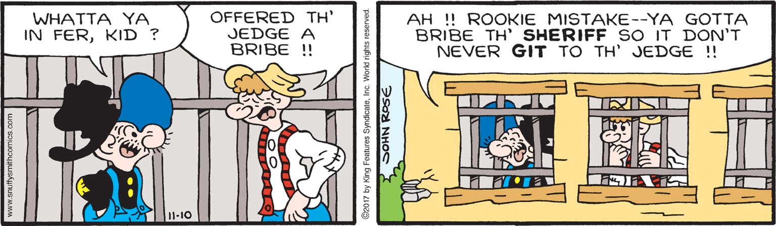 Window OCR: WHATTA YA IN FERKID ? OFFERED TH' JEDGE A BRIBE ! AH !! ROOKIE MISTAKE--YA GOTTA BRIBE TH' SHERIFF SO IT DON'T NEVER GIT TO TH' JEDGE !! I1-10 www.snuffysmithcomics.com ©2017 by King Features SyndicateInc. Workd rights reserved. SOHN ROSE WHATTA YA IN FERKID ? OFFERED TH' JEDGE A BRIBE ! AH !! ROOKIE MISTAKE--YA GOTTA BRIBE TH' SHERIFF SO IT DON'T NEVER GIT TO TH' JEDGE !! I1-10 www.snuffysmithcomics.com ©2017 by King Features SyndicateInc. Workd rights reserved. SOHN ROSE