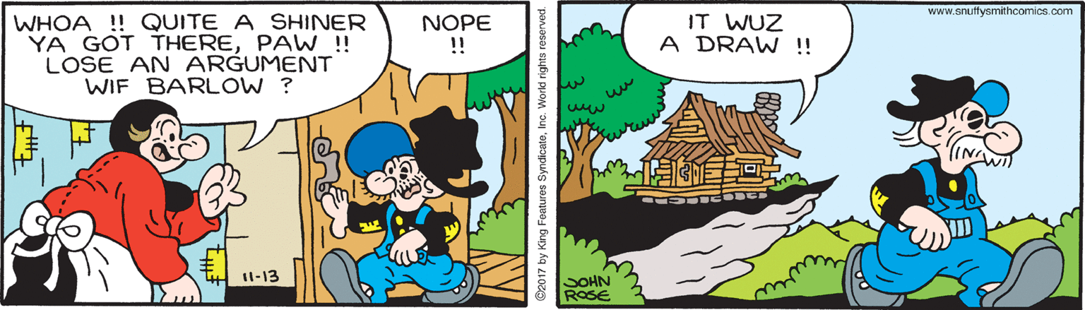 Rectangle OCR: www.snuffysmithcomics.com WHOA !! QUITE A SHINER YA GOT THEREPAW !! LOSE AN ARGUMENT WIF BARLOW ? NOPE !! IT WUZ A DRAW !! 11-13 SOHN ROSE ©2017 by King Features SyndicateInc. Workd rights reser www.snuffysmithcomics.com WHOA !! QUITE A SHINER YA GOT THEREPAW !! LOSE AN ARGUMENT WIF BARLOW ? NOPE !! IT WUZ A DRAW !! 11-13 SOHN ROSE ©2017 by King Features SyndicateInc. Workd rights reser