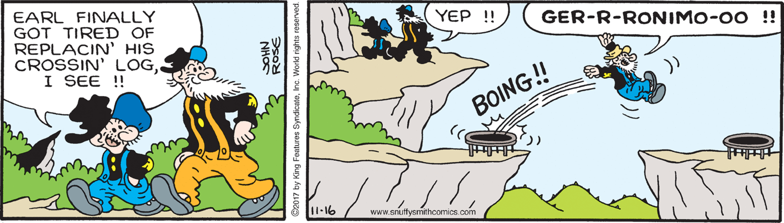 Jaw OCR: EARL FINALLY GOT TIRED OF REPLACIN' HIS CROSSIN' LOGI SEE ! YEP !! GER-R-RONIMO-00 !! BOING! 11-16 www.snutfysmithcomics.com ROSE NHOS 2017 by King Features SyndicateInc. World rights reserved. EARL FINALLY GOT TIRED OF REPLACIN' HIS CROSSIN' LOGI SEE ! YEP !! GER-R-RONIMO-00 !! BOING! 11-16 www.snutfysmithcomics.com ROSE NHOS 2017 by King Features SyndicateInc. World rights reserved.