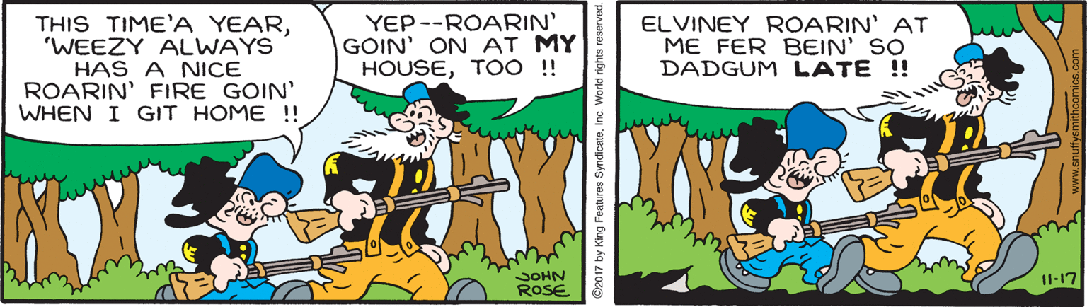 Adaptation OCR: THIS TIME'A YEAR'WEEZY ALWAYS HAS A NICE ROARIN' FIRE GOIN' WHEN I GIT HOME !! YEP --ROARIN' GOIN' ON AT MY HOUSETOO ! ELVINEY ROARIN' AT ME FER BEIN' SO DADGUM LATE !! JOHN Il-17 ROSE ©2017 by King Features SyndicateInc. Workd rights reserved. THIS TIME'A YEAR'WEEZY ALWAYS HAS A NICE ROARIN' FIRE GOIN' WHEN I GIT HOME !! YEP --ROARIN' GOIN' ON AT MY HOUSETOO ! ELVINEY ROARIN' AT ME FER BEIN' SO DADGUM LATE !! JOHN Il-17 ROSE ©2017 by King Features SyndicateInc. Workd rights reserved.