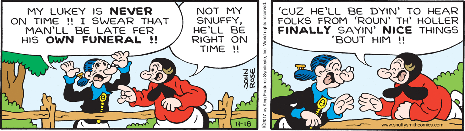 Art OCR: MY LUKEY IS NEVER ON TIME ! I SWEAR THAT MAN'LL BE LATE FER HIS OWN FUNERAL ! NOT MY SNUFFYHE'LL BE RIGHT ON TIME ! 'CUZ HE'LL BE DYIN' TO HEAR FOLKS FROM 'ROUN' TH' HOLLER FINALLY SAYIN' NICE THINGS 'BOUT HIM !! 11-18 www.snuffysmithcomics.com NHOC 2 ROSE ©2017 by King Features SyndicateInc. World rights reserved. MY LUKEY IS NEVER ON TIME ! I SWEAR THAT MAN'LL BE LATE FER HIS OWN FUNERAL ! NOT MY SNUFFYHE'LL BE RIGHT ON TIME ! 'CUZ HE'LL BE DYIN' TO HEAR FOLKS FROM 'ROUN' TH' HOLLER FINALLY SAYIN' NICE THINGS 'BOUT HIM !! 11-18 www.snuffysmithcomics.com NHOC 2 ROSE ©2017 by King Features SyndicateInc. World rights reserved.