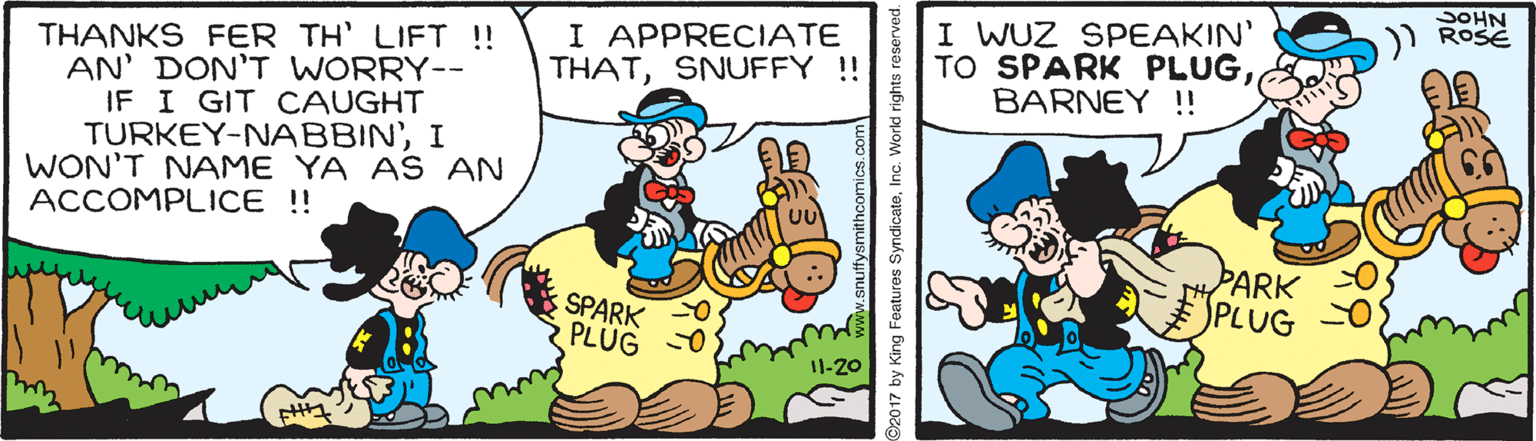 Rectangle OCR: SOHN ROSE I APPRECIATE THATSNUFFY !! I WUZ SPEAKIN' TO SPARK PLUGBARNEY !! THANKS FER TH' LIFT !! AN' DON'T WORRY-- IF I GIT CAUGHT TURKEY-NABBIN'I WON'T NAME YA AS AN ACCOMPLICE!! PARK SPLUG SPARK PLÜG I1-20 ©2017 by King Features SyndicateInc. World rights reserved. SOHN ROSE I APPRECIATE THATSNUFFY !! I WUZ SPEAKIN' TO SPARK PLUGBARNEY !! THANKS FER TH' LIFT !! AN' DON'T WORRY-- IF I GIT CAUGHT TURKEY-NABBIN'I WON'T NAME YA AS AN ACCOMPLICE!! PARK SPLUG SPARK PLÜG I1-20 ©2017 by King Features SyndicateInc. World rights reserved.