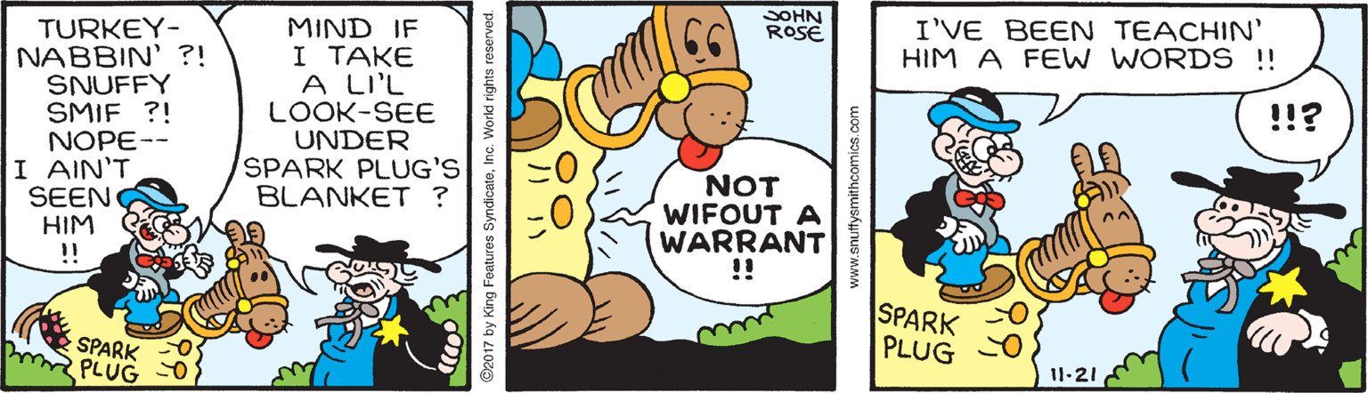 Illustration OCR: SOHN ROSE I'VE BEEN TEACHIN' HIM A FEW WORDS !! TURKEY- NABBIN' ?! SNUFFY SMIF ?! NOPE-- MIND IF I TAKE A LI'L LOOK-SEE UNDER SPARK PLUG'S BLANKET ? !!? I AIN'T SEEN HIM !! NOT WIFOUT A WARRANT !! SPARK PLUG SPARK PLUG 11-21 ©2017 by King Features SyndicateInc. World rights reserved. SOHN ROSE I'VE BEEN TEACHIN' HIM A FEW WORDS !! TURKEY- NABBIN' ?! SNUFFY SMIF ?! NOPE-- MIND IF I TAKE A LI'L LOOK-SEE UNDER SPARK PLUG'S BLANKET ? !!? I AIN'T SEEN HIM !! NOT WIFOUT A WARRANT !! SPARK PLUG SPARK PLUG 11-21 ©2017 by King Features SyndicateInc. World rights reserved.