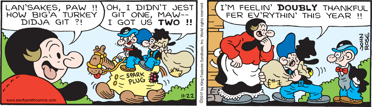 Comics OCR: LAN'SAKESPAW !! HOW BIG'A TURKEY DIDJA GIT ?! OHI DIDN'T JEST GÍT ONEMAW-- I GOT US TWO !! I'M FEELIN' DOUBLY THANKFUL FER EV'RYTHIN' THIS YEAR !! 0? SPARK PLUG www.snuffysmithcomics.com I1-22 ©2017 by King Featuros SyndicateInc. Workld rights reserved. ROSE NHOS LAN'SAKESPAW !! HOW BIG'A TURKEY DIDJA GIT ?! OHI DIDN'T JEST GÍT ONEMAW-- I GOT US TWO !! I'M FEELIN' DOUBLY THANKFUL FER EV'RYTHIN' THIS YEAR !! 0 ? SPARK PLUG www.snuffysmithcomics.com I1-22 ©2017 by King Featuros SyndicateInc. Workld rights reserved. ROSE NHOS