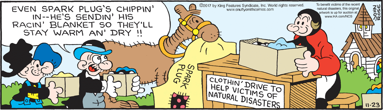 Interaction OCR: To benetit victims of the recent ©2017 by King Features SyndicateInc. World rights reserved. www.enuffysmithcomics.com natural disastersthis original artwork is up for auction at EVEN SPARK PLUG'S CHIPPIN' IN--HE'S SENDIN' HIS RACIN' BLANKET SO THEY'LL STAY WARM AN' DRY ! www.HA.com/Ncs CLOTHIN' DRIVE TO HELP VICTIMS OF NATURAL DISASTERS 1-23 SPARK PLUG aur To benetit victims of the recent ©2017 by King Features SyndicateInc. World rights reserved. www.enuffysmithcomics.com natural disastersthis original artwork is up for auction at EVEN SPARK PLUG'S CHIPPIN' IN--HE'S SENDIN' HIS RACIN' BLANKET SO THEY'LL STAY WARM AN' DRY ! www.HA.com/Ncs CLOTHIN' DRIVE TO HELP VICTIMS OF NATURAL DISASTERS 1-23 SPARK PLUG aur