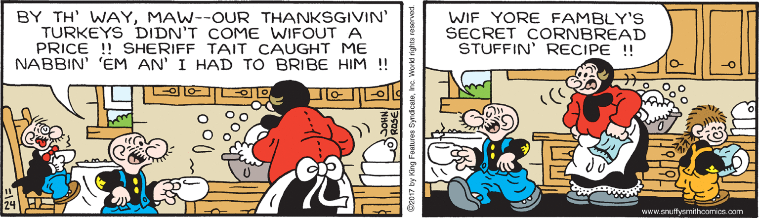 Art OCR: BY TH' WAYMAW--OUR THANKSGIVIN' TURKEYS DIDN'T COME WIFOUTA PRICE !! SHERIFF TAIT CAUGHT ME NABBIN' 'EM AN' I HAD TO BRIBE HIM ! WIF YORE FAMBLY'S SECRET CORNBREAD STUFFIN' RECIPE !! www.snutfysmithcomics.com 92017 by King Features SyndicateInc. World rights reserve BY TH' WAYMAW--OUR THANKSGIVIN' TURKEYS DIDN'T COME WIFOUTA PRICE !! SHERIFF TAIT CAUGHT ME NABBIN' 'EM AN' I HAD TO BRIBE HIM ! WIF YORE FAMBLY'S SECRET CORNBREAD STUFFIN' RECIPE !! www.snutfysmithcomics.com 92017 by King Features SyndicateInc. World rights reserve