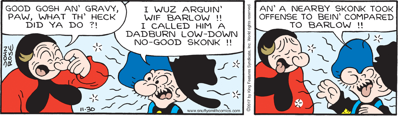 Mammal OCR: GOOD GOSH AN' GRAVYWHAT TH' HECK DID YA DO ?! I WUZ ARGUIN' WIF BARLOW ! I CALLED HIM A DADBURN LOW-DOWN NO-GOOD SKONK !! AN' A NEARBY SKONK TOOK OFFENSE TO BEIN' COMPARED TO BARL OW ! 11-30 www.snuffysmithcomics.com ROSE ©2017 by King Features SyndicateInc. World rights res GOOD GOSH AN' GRAVYWHAT TH' HECK DID YA DO ?! I WUZ ARGUIN' WIF BARLOW ! I CALLED HIM A DADBURN LOW-DOWN NO-GOOD SKONK !! AN' A NEARBY SKONK TOOK OFFENSE TO BEIN' COMPARED TO BARL OW ! 11-30 www.snuffysmithcomics.com ROSE ©2017 by King Features SyndicateInc. World rights res