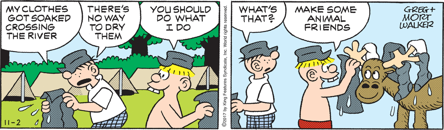 Interaction OCR: MY CLOTHES GOT SOAKED CROSSING THE RIVER THERE'S NO WAY TO DRY THEM YOU SHOULD DO WHAT I DO WHAT'S THAT? MAKE SOME ANIMAL FRIENDS GREG+ MORT WALKER 11-2 2017 by King Features SyndicateInc. Worid rights reserved. MY CLOTHES GOT SOAKED CROSSING THE RIVER THERE'S NO WAY TO DRY THEM YOU SHOULD DO WHAT I DO WHAT'S THAT? MAKE SOME ANIMAL FRIENDS GREG+ MORT WALKER 11-2 2017 by King Features SyndicateInc. Worid rights reserved.
