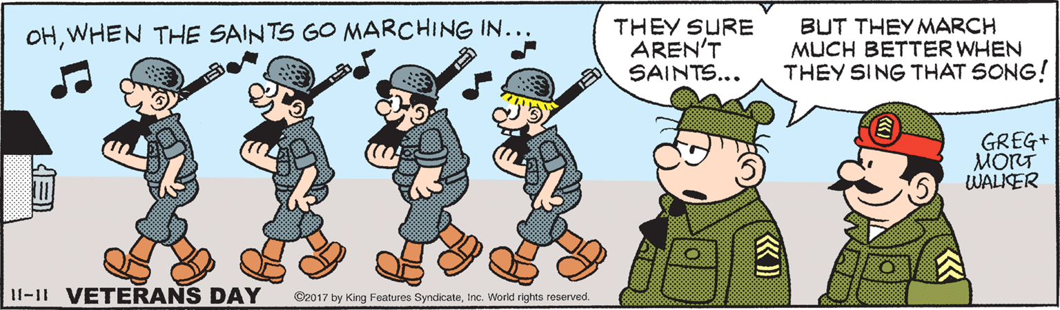Social group OCR: THEY SURE AREN'T SAINTS... BUT THEYMARCH MUCH BETTER WHEN THEY SING THAT SONG! OHWHEN THE SAINTS GO MARCHING IN... GREG+ MORT WALIKER I1-1t VETERANS DAY ©2017 by King Features SyndicateInc. World rights reserved. THEY SURE AREN'T SAINTS... BUT THEYMARCH MUCH BETTER WHEN THEY SING THAT SONG! OHWHEN THE SAINTS GO MARCHING IN... GREG+ MORT WALIKER I1-1t VETERANS DAY ©2017 by King Features SyndicateInc. World rights reserved.