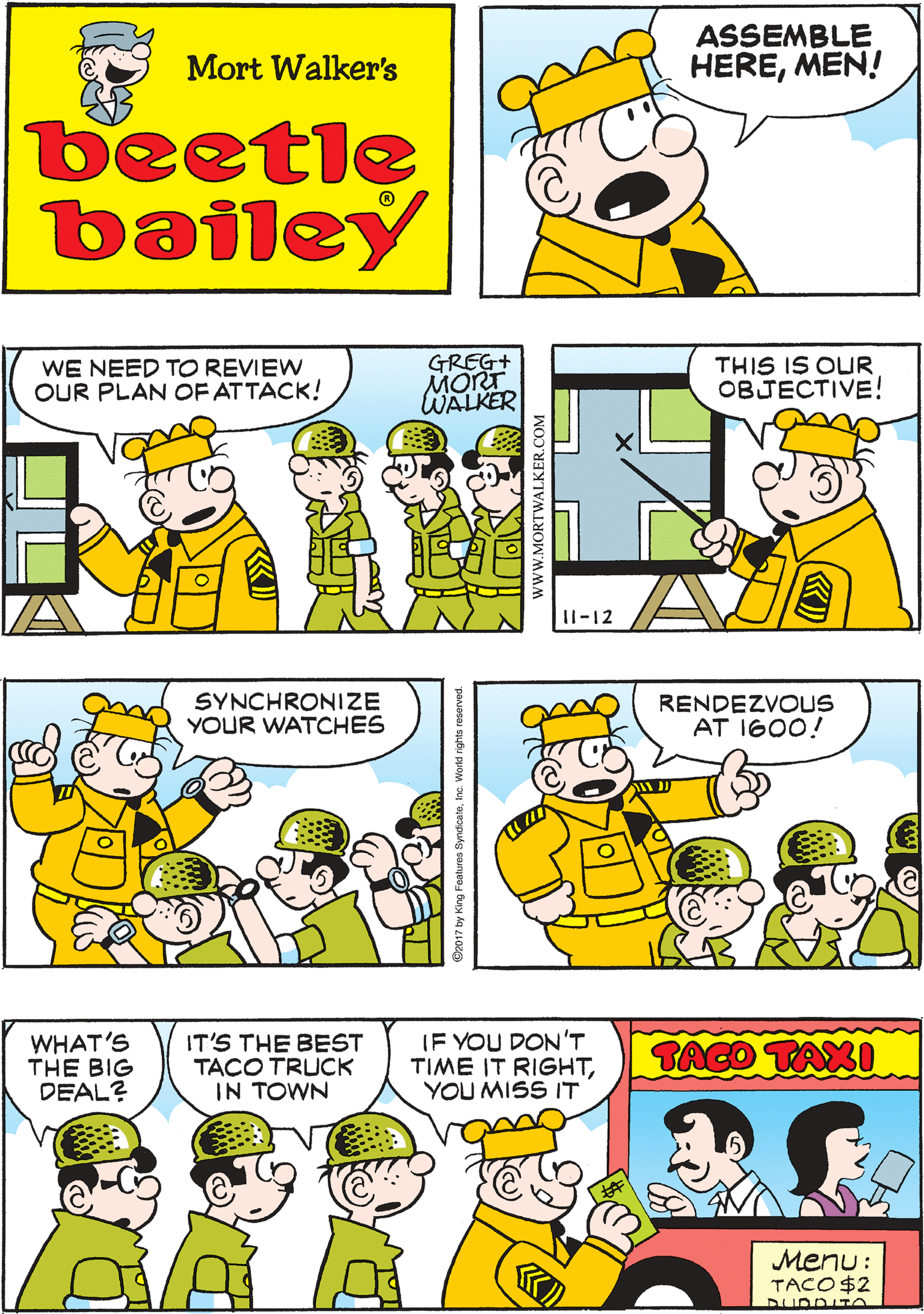 Jaw OCR: ASSEMBLE HEREMEN! SARGE NEVER QUITS Mort Walker's beetle bailey WE NEED TO REVIEW OUR PLAN OF ATTACK! GREG+ MORT WALKER THIS IS OUR OBJECTIVE! SYNCHRONIZE YOUR WATCHES 11-12 RENDEZVOUS AT 1600! WHAT'S THE BIG DEAL? IT'S THE BEST TACO TRUCK IN TOWN IF YOU DON'T TIME IT RIGHTYOU MISS IT BAGO TAXI Menu: TACO$2 www.MORTWALK ASSEMBLE HEREMEN! SARGE NEVER QUITS Mort Walker's beetle bailey WE NEED TO REVIEW OUR PLAN OF ATTACK! GREG+ MORT WALKER THIS IS OUR OBJECTIVE! SYNCHRONIZE YOUR WATCHES 11-12 RENDEZVOUS AT 1600! WHAT'S THE BIG DEAL? IT'S THE BEST TACO TRUCK IN TOWN IF YOU DON'T TIME IT RIGHTYOU MISS IT BAGO TAXI Menu: TACO$2 www.MORTWALK