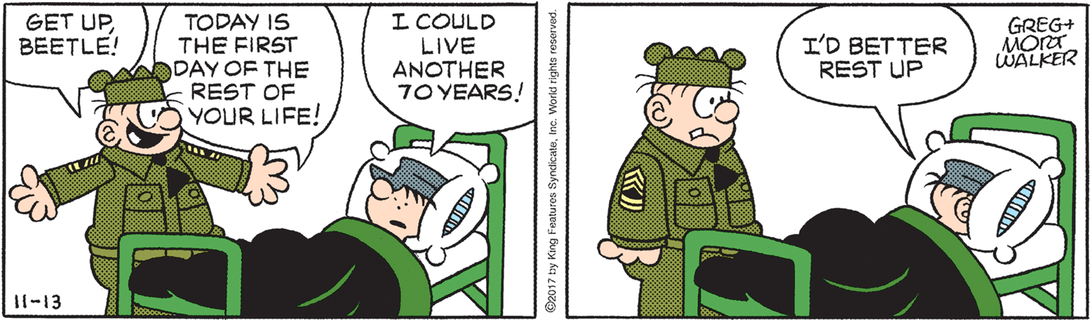 Fictional character OCR: I COULD LIVE ANOTHER 7O YEARS! GET UPBEETLE! TODAY IS THE FIRST DAY OF THE REST OF YOUR LIFE! I'D BETTER REST UP GREG+ MORT WALKER 11-13 7 by King Features SyndicateInc. World rights reserved. I COULD LIVE ANOTHER 7O YEARS! GET UPBEETLE! TODAY IS THE FIRST DAY OF THE REST OF YOUR LIFE! I'D BETTER REST UP GREG+ MORT WALKER 11-13 7 by King Features SyndicateInc. World rights reserved.
