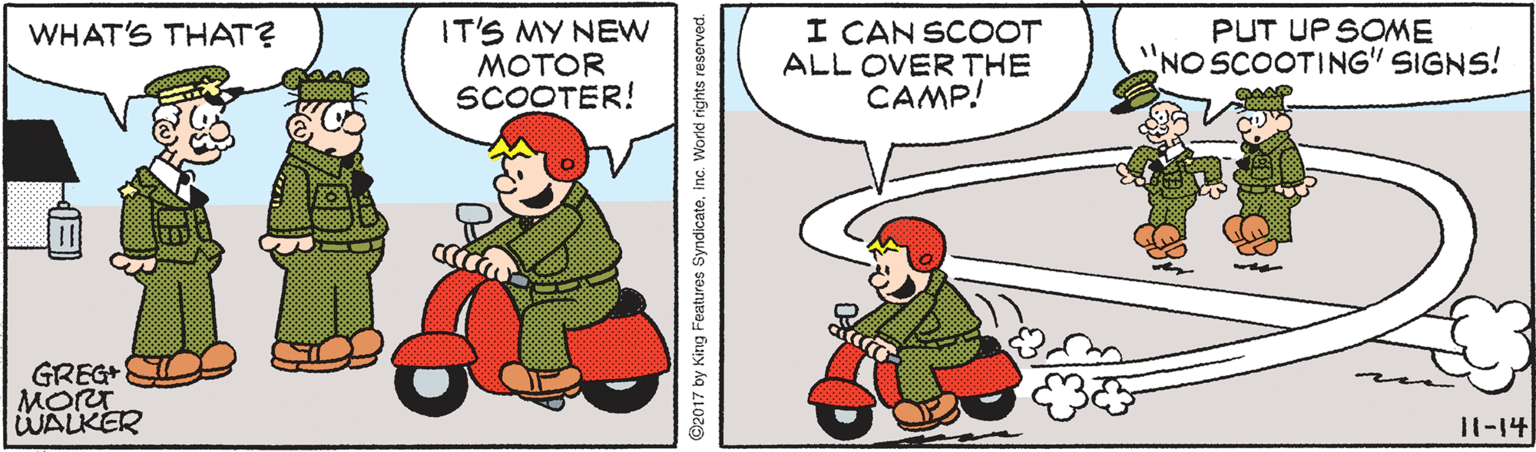 Humour OCR: IT'S MY NEW MOTOR SCOOTER! I CAN SCOOT ALL OVER THE CAMP! PUT UP SOME NO SCOOTING" SIGNS! WHAT'S THAT? GREG MORT WALKER 11-14 ©2017 by King Features SyndicateInc. World rights reserved. IT'S MY NEW MOTOR SCOOTER! I CAN SCOOT ALL OVER THE CAMP! PUT UP SOME NO SCOOTING" SIGNS! WHAT'S THAT? GREG MORT WALKER 11-14 ©2017 by King Features SyndicateInc. World rights reserved.