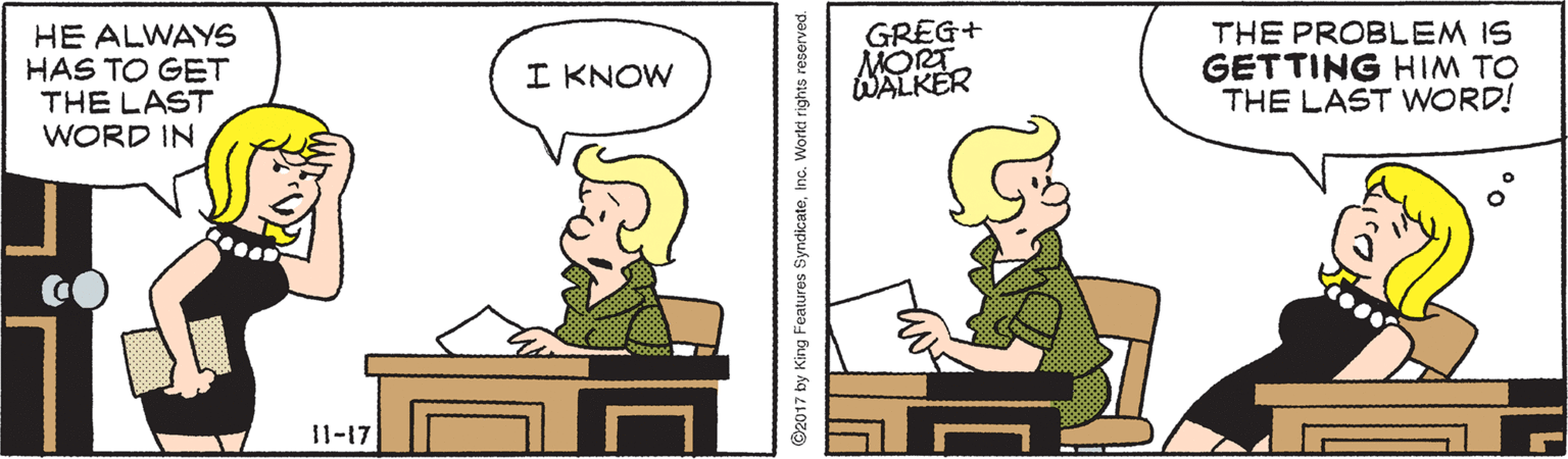 Parallel OCR: HE ALWAYS HAS TO GET THE LAST WORD IN GREG+ MORT WALKER THE PROBLEM IS GETTING HIM TO THE LAST WORD! I KNOW 11-17 O2017 by King Features SyndicateInc. World rights reserved. HE ALWAYS HAS TO GET THE LAST WORD IN GREG+ MORT WALKER THE PROBLEM IS GETTING HIM TO THE LAST WORD! I KNOW 11-17 O2017 by King Features SyndicateInc. World rights reserved.
