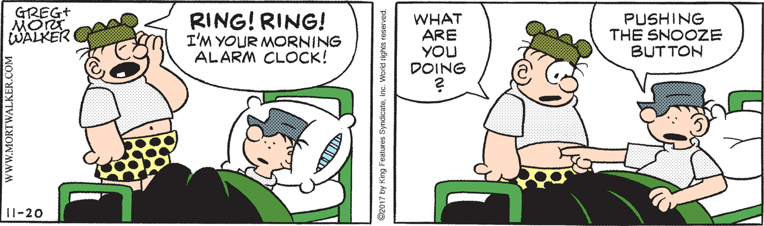 Animation OCR: GREG+ MORT WALKER RING! RING! I'M YOUR MORNING ALARM CLOCK! WHAT ARE YOU DOING PUSHING THE SNOOZE BUTTON 11-20 wWW.MORTWALKER.COM ©2017 by King Features SyndicateInc. Worid rights reserved. GREG+ MORT WALKER RING! RING! I'M YOUR MORNING ALARM CLOCK! WHAT ARE YOU DOING PUSHING THE SNOOZE BUTTON 11-20 wWW.MORTWALKER.COM ©2017 by King Features SyndicateInc. Worid rights reserved.