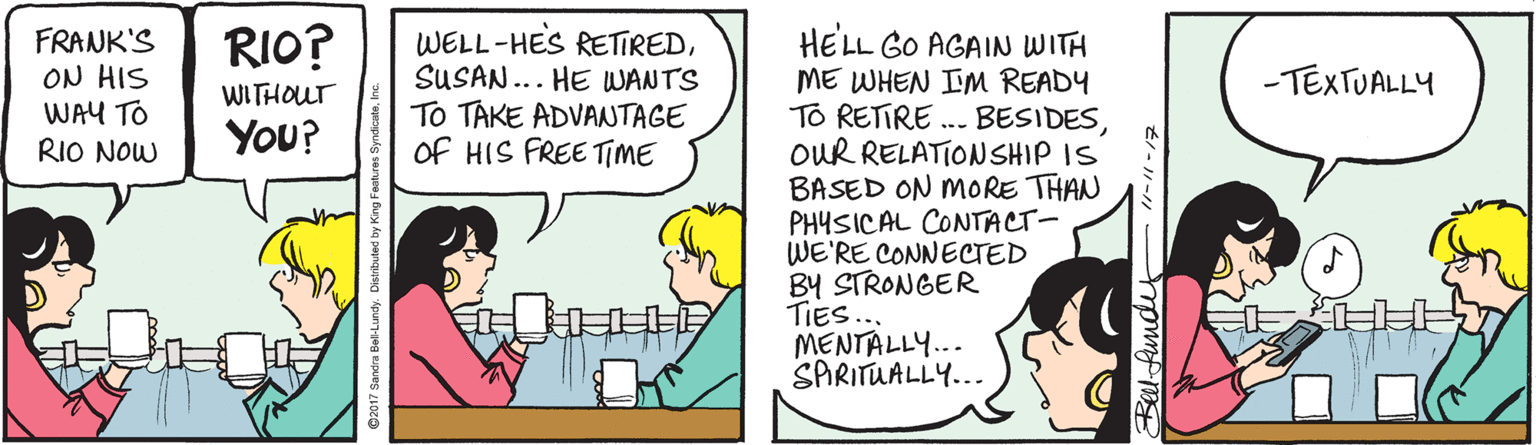 Cartoon OCR: RIO? FRANK'S ON HIS WAY TO RIO NOW WELL-HES RETIREDSUSAN... HE WANTS To TAKE ADVANTAGE Of HIS FREE TIME HELL GO AGAIN WITH ME WHEN IM READY TO RETIRE .. BESIDESOUR RELATIONSHIP IS BASED ON MORE THAN PHYSICAL CONTACT- WE'RE CONNECTED BY STRONGER TIES... MENTALLY... SARITUALLY... - TEXTUALLY WITHOUT You? RIO? FRANK'S ON HIS WAY TO RIO NOW WELL-HES RETIREDSUSAN... HE WANTS To TAKE ADVANTAGE Of HIS FREE TIME HELL GO AGAIN WITH ME WHEN IM READY TO RETIRE .. BESIDESOUR RELATIONSHIP IS BASED ON MORE THAN PHYSICAL CONTACT- WE'RE CONNECTED BY STRONGER TIES... MENTALLY... SARITUALLY... - TEXTUALLY WITHOUT You?