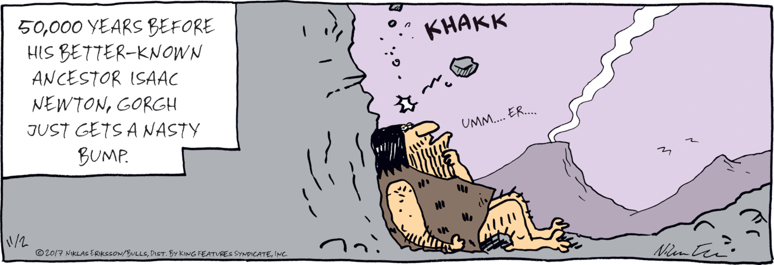 Ink OCR: 50000 YEARS BEFORE HIS BETTER-KNOWN ANCESTOR ISAAC NEWTONGORGH JUST GETS A NASTY BUMP. KHAKK O n UMM. ER.. ©2017 NIKLAS ERIKSSON/BULLSINC. 50000 YEARS BEFORE HIS BETTER-KNOWN ANCESTOR ISAAC NEWTONGORGH JUST GETS A NASTY BUMP. KHAKK O n UMM. ER.. ©2017 NIKLAS ERIKSSON/BULLSDIST. BY KING FEATURES SYNDICATE