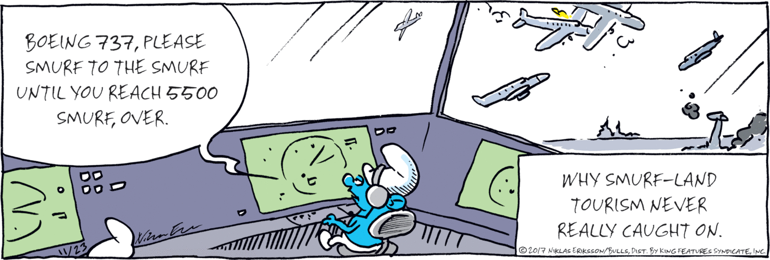 Comics OCR: BOEING 737PLEASE SMURF TO THE SMURF UNTIL YOU REACH 5500 SMURFOVER. /11/23 Nicu Ers WHY SMURF-LAND TOURISM NEVER REALLY CAUGHT ON. © 2017 NIKLAS ERIKSSON/BULLSINC BOEING 737PLEASE SMURF TO THE SMURF UNTIL YOU REACH 5500 SMURFOVER. /11/23 Nicu Ers WHY SMURF-LAND TOURISM NEVER REALLY CAUGHT ON. © 2017 NIKLAS ERIKSSON/BULLSDIST. BY KING FEATURES SYNDICATE