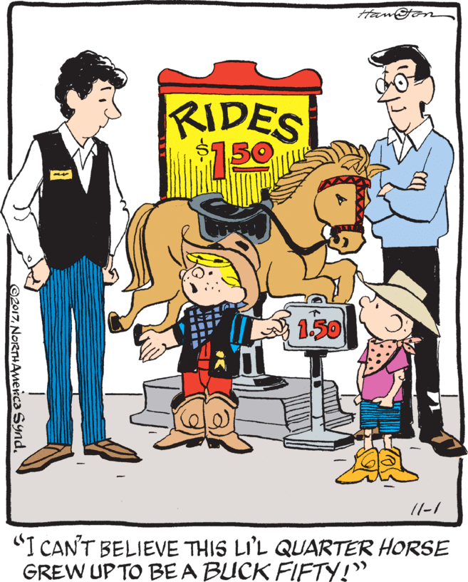 Poster OCR: Hangon RIDES 150 150 11-1 "I CAN'T BELIEVE THIS LI'L QJARTER HORSE GREW UPTO BE A BUCK FIFTY!" ©2017NORTHAmenca Synd. Hangon RIDES 150 150 11-1 "I CAN'T BELIEVE THIS LI'L QJARTER HORSE GREW UPTO BE A BUCK FIFTY!" ©2017NORTHAmenca Synd.