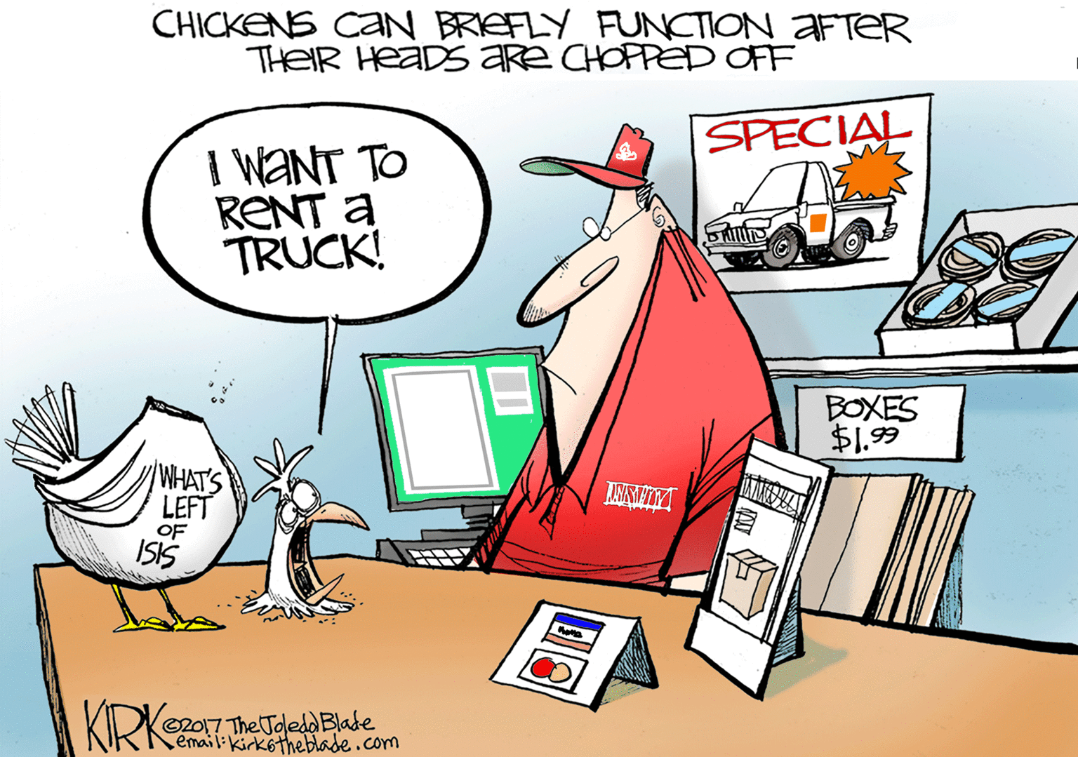 Graphics OCR: CHICKENS CaN BRIEFLY FUNCTION AFTER THEIR HeaDS are CHOPPED OFF SPECIAL I WANT TO RENT a TRUCK! BOXES $1.99 WHAT'S LEFT OF ISIS KRK O2017 The Toledd Blade email:kirkotheblade.com CHICKENS CaN BRIEFLY FUNCTION AFTER THEIR HeaDS are CHOPPED OFF SPECIAL I WANT TO RENT a TRUCK! BOXES $1.99 WHAT'S LEFT OF ISIS KRK O2017 The Toledd Blade email:kirkotheblade.com