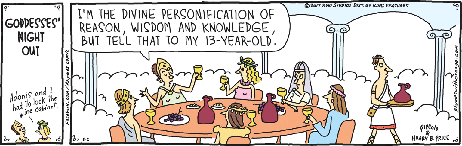 Font OCR: GODDESSES" NIGHT OUT I'M THE DIVINE PERSONIFICATION OF REASONBUT TELL THAT TO MY 13-YEAR-OLD. ©2017 RWO STUDIOS DIST. 8Y KING FEA TURES Adonis and I had to lock the Wine cabinet. piccolo HILARY B. PRICE Facebook.com/Rhymes comic GODDESSES" NIGHT OUT I'M THE DIVINE PERSONIFICATION OF REASONWISDOM AND KNOWLEDGEBUT TELL THAT TO MY 13-YEAR-OLD. ©2017 RWO STUDIOS DIST. 8Y KING FEA TURES Adonis and I had to lock the Wine cabinet. piccolo HILARY B. PRICE Facebook.com/Rhymes comic