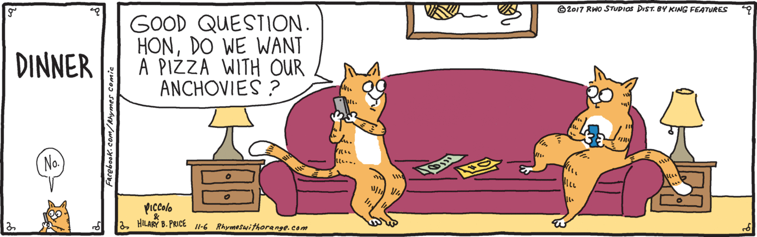 Rectangle OCR: ©2017 RWO STUDIOS DIST. BY KING FEATURES GOOD QUESTION. HONDO WE WANT A PIZZA WITH OUR ANCHOVIES ? DINNER Piccolo HILARY B. PRICE l-6 Rhymeswithore nge. com arebook.com/Rhymes comic ©2017 RWO STUDIOS DIST. BY KING FEATURES GOOD QUESTION. HONDO WE WANT A PIZZA WITH OUR ANCHOVIES ? DINNER Piccolo HILARY B. PRICE l-6 Rhymeswithore nge. com arebook.com/Rhymes comic