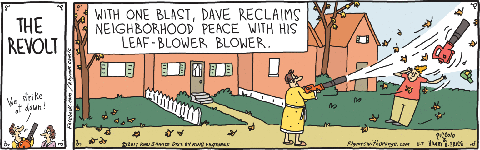 Humour OCR: THE REVOLT WITH ONE BLASTDAVE RECLAIMS NEIGHBORHOOD PEACE WITH HIS LEAF-BLOWER BLOWER. ? ? strike We at dawn! PIccolo Rhymeswithorange.com 47 HILARY B. PRICE O2017 RWo STUDIOS DIST BY KING FEATURES THE REVOLT WITH ONE BLASTDAVE RECLAIMS NEIGHBORHOOD PEACE WITH HIS LEAF-BLOWER BLOWER. ? ? strike We at dawn! PIccolo Rhymeswithorange.com 47 HILARY B. PRICE O2017 RWo STUDIOS DIST BY KING FEATURES