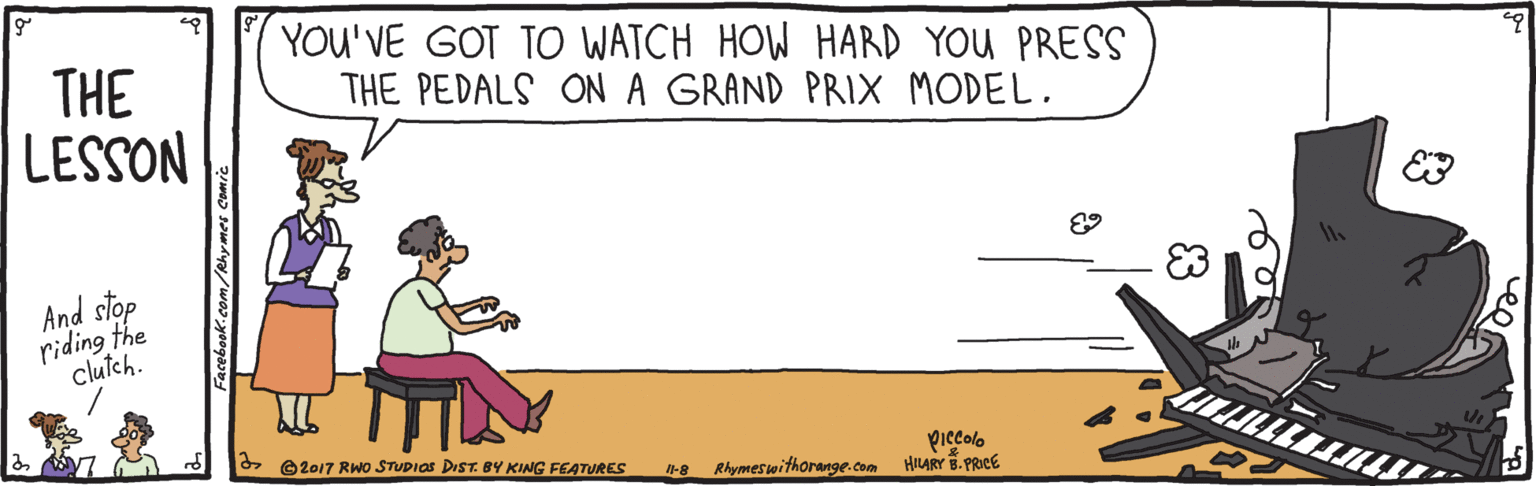 Humour OCR: THE LESSON YOU'VE GOT TO WATCH HOW HARD YOU PRESS THE PEDALS ON A GRAND PRIX MODEL. E3 And stop riding the clutch. piecolo -8 Rhymeswithorange.com HIURY PRICE A2017 RWo STUDIOS DIST. BY KING FEATURES THE LESSON YOU'VE GOT TO WATCH HOW HARD YOU PRESS THE PEDALS ON A GRAND PRIX MODEL. E3 And stop riding the clutch. piecolo -8 Rhymeswithorange.com HIURY PRICE A2017 RWo STUDIOS DIST. BY KING FEATURES