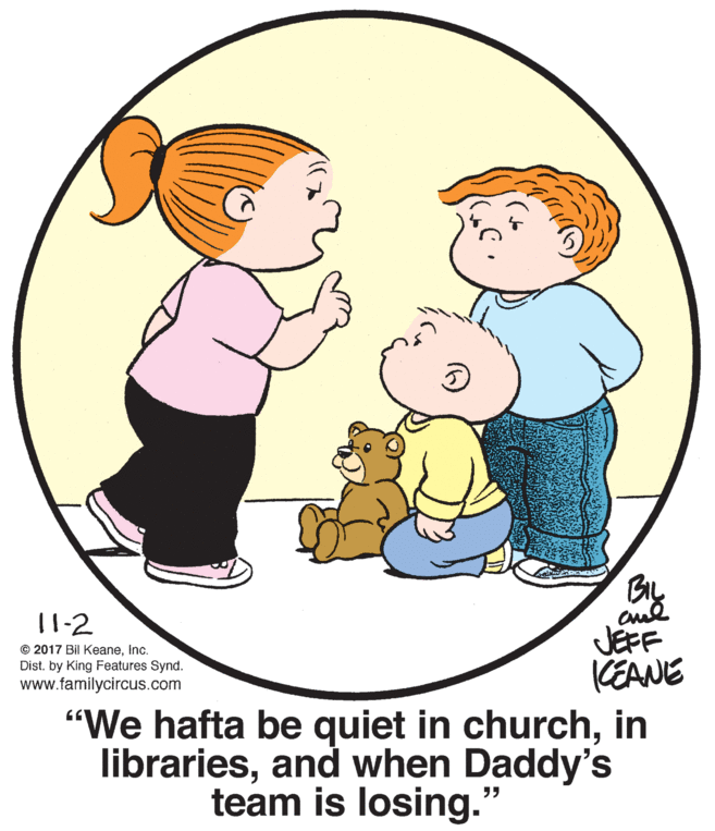 Organism OCR: By 11-2 JEFF KEANE "We hafta be quiet in churchin librariesand when Daddy's © 2017 Bil KeaneInc. Dist. by King Features Synd. www.familycircus.com team is losing." By 11-2 JEFF KEANE "We hafta be quiet in churchin librariesand when Daddy's © 2017 Bil KeaneInc. Dist. by King Features Synd. www.familycircus.com team is losing."